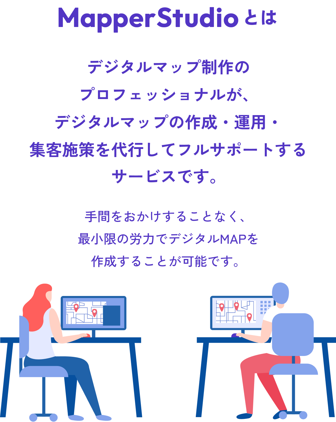 MapperStudioとは デジタルマップ制作のプロフェッショナルが、デジタルマップの作成・運用・集客施策を代行してフルサポートするサービスです。 手間をおかけすることなく、最小限の労力でデジタルMAPを作成することが可能です。