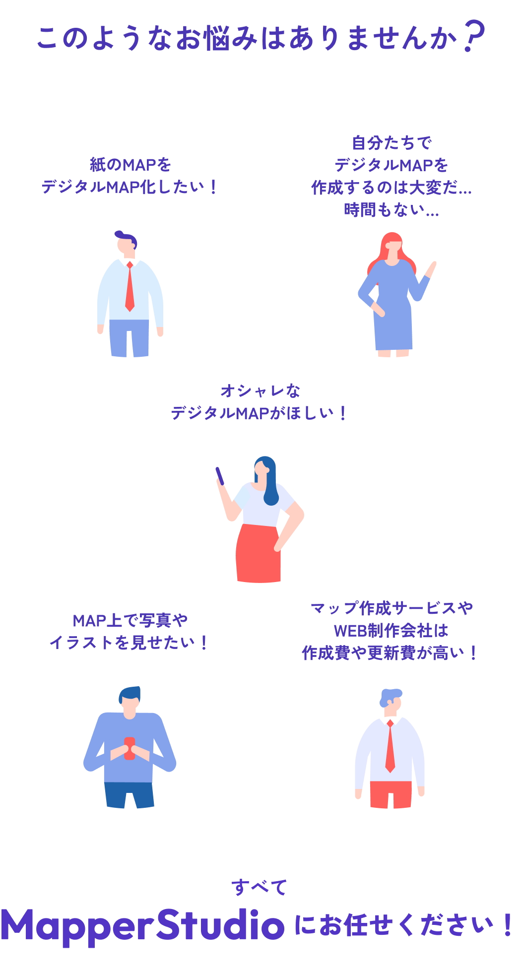 このようなお悩みはありませんか？ ・紙のMAPをデジタルMAP化したい！ ・自分たちでデジタルMAPを作成するのは大変だ...時間もない... ・オシャレなデジタルMAPがほしい！ ・MAP上で写真やイラストを見せたい！ ・マップ作成サービスやWEB制作会社は作成費や更新費が高い！ すべてMapperStudioにお任せください！