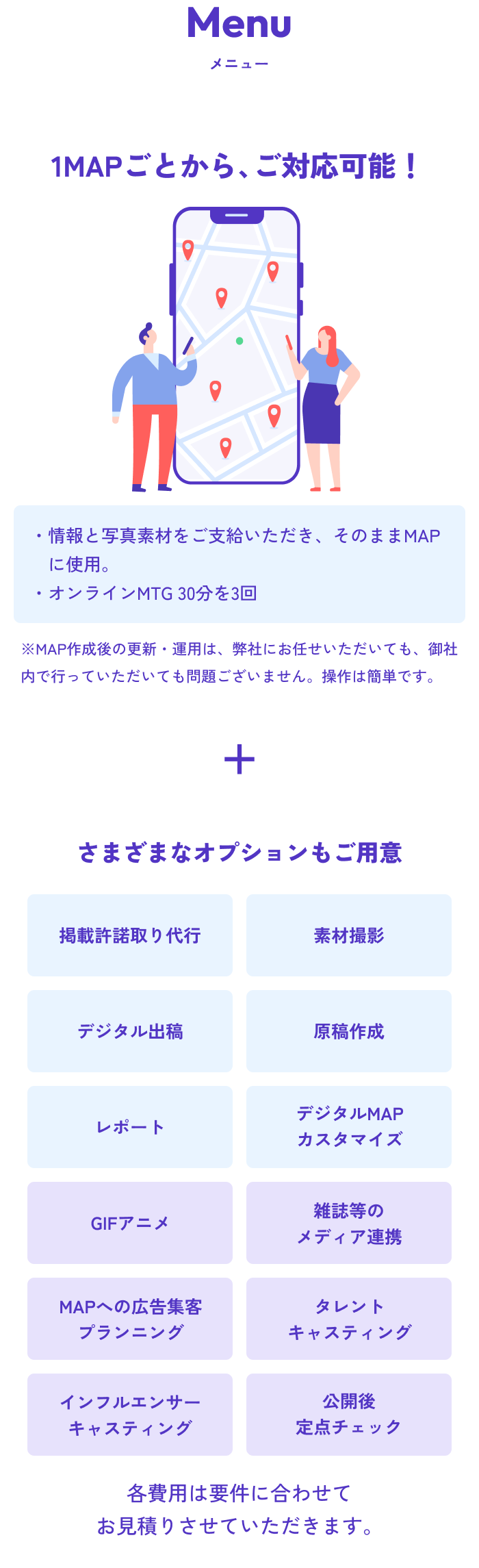 Menu メニュー 1MAPごとから、ご対応可能！ ・情報と写真素材をご支給いただき、そのままMAPに反映作業。・オンラインMTG 30分を3回 MAP作成後の更新・運用は、弊社にお任せいただいても、御社内で行っていただいても問題ございません。操作は簡単です。 さまざまなオプションもご用意 各費用は要件に合わせてお見積りさせていただきます。