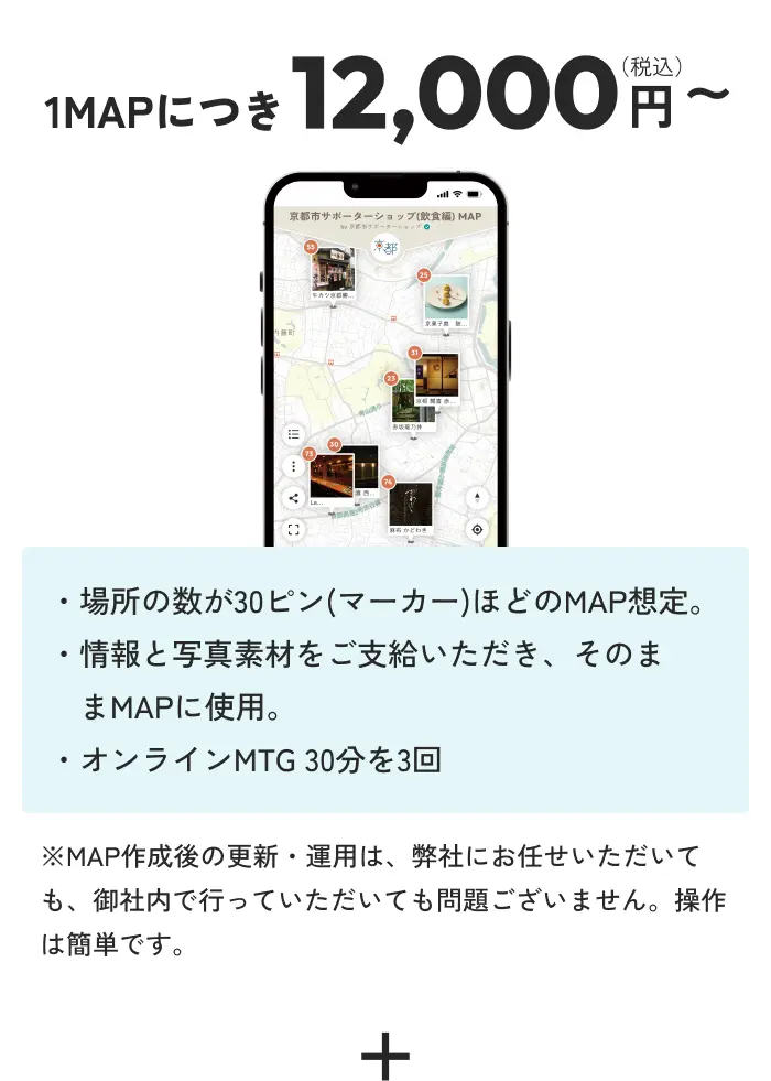 1MAPにつき12,000円(税込)〜 ・場所の数が30ピン(マーカー)ほどのMAP想定。・情報と写真素材をご支給いただき、そのままMAPに使用。・デジタルMTG 30分を3回 ※MAP作成後の更新・運用は、弊社にお任せいただいても、御社内で行っていただいても問題ございません。操作は簡単です。